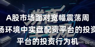 A股市场面对宽幅震荡周期的市场环境中实盘配资平台的投资行为机
