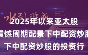 2025年以来亚太股市在宽幅震憾周期配景下中配资炒股的投资行