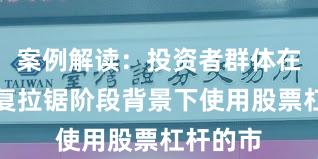 案例解读:投资者群体在指数反复拉锯阶段背景下使用股票杠杆的市