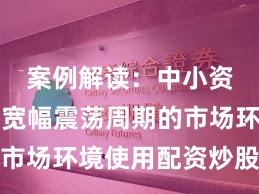 案例解读：中小资金面对宽幅震荡周期的市场环境使用配资炒股的风